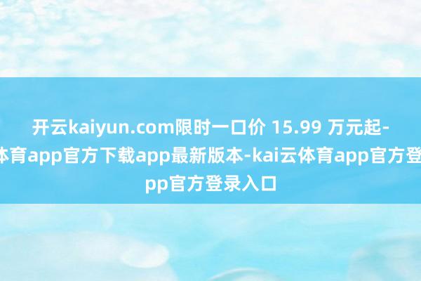 开云kaiyun.com限时一口价 15.99 万元起-kai云体育app官方下载app最新版本-kai云体育app官方登录入口