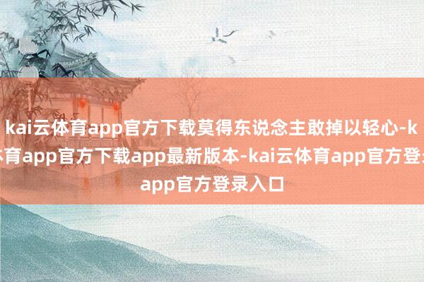 kai云体育app官方下载莫得东说念主敢掉以轻心-kai云体育app官方下载app最新版本-kai云体育app官方登录入口