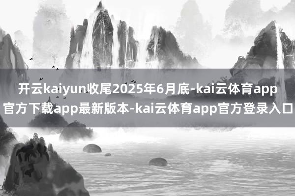 开云kaiyun收尾2025年6月底-kai云体育app官方下载app最新版本-kai云体育app官方登录入口