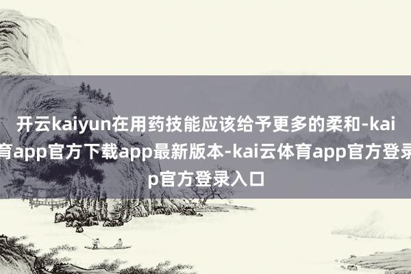 开云kaiyun在用药技能应该给予更多的柔和-kai云体育app官方下载app最新版本-kai云体育app官方登录入口