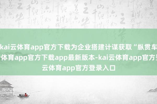 kai云体育app官方下载为企业搭建计谋获取“纵贯车”-kai云体育app官方下载app最新版本-kai云体育app官方登录入口