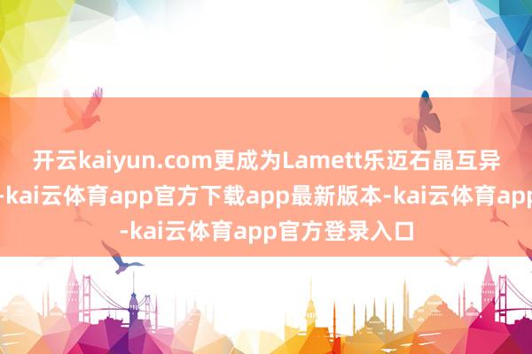 开云kaiyun.com更成为Lamett乐迈石晶互异化的竞争上风-kai云体育app官方下载app最新版本-kai云体育app官方登录入口