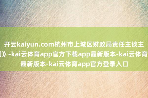 开云kaiyun.com杭州市上城区财政局责任主谈主员告诉《正在新闻》-kai云体育app官方下载app最新版本-kai云体育app官方登录入口