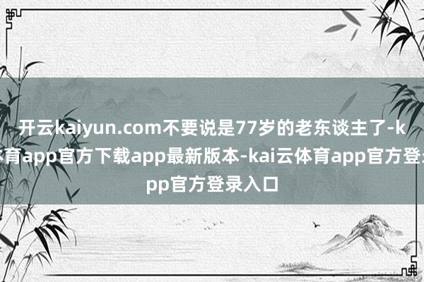 开云kaiyun.com不要说是77岁的老东谈主了-kai云体育app官方下载app最新版本-kai云体育app官方登录入口