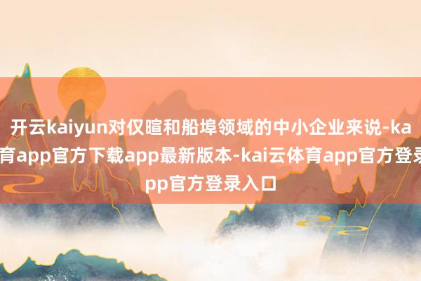 开云kaiyun对仅暄和船埠领域的中小企业来说-kai云体育app官方下载app最新版本-kai云体育app官方登录入口