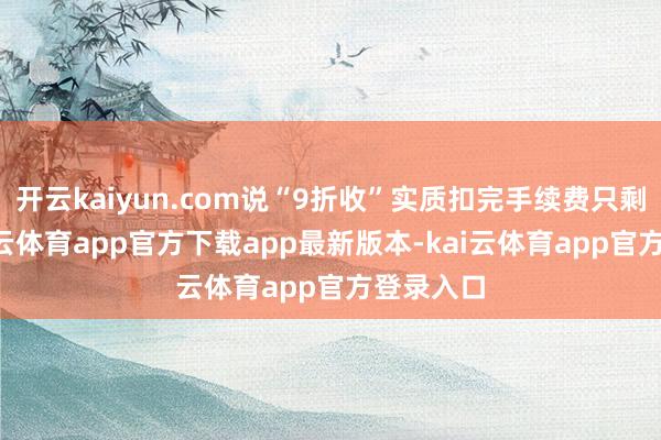 开云kaiyun.com说“9折收”实质扣完手续费只剩8折-kai云体育app官方下载app最新版本-kai云体育app官方登录入口