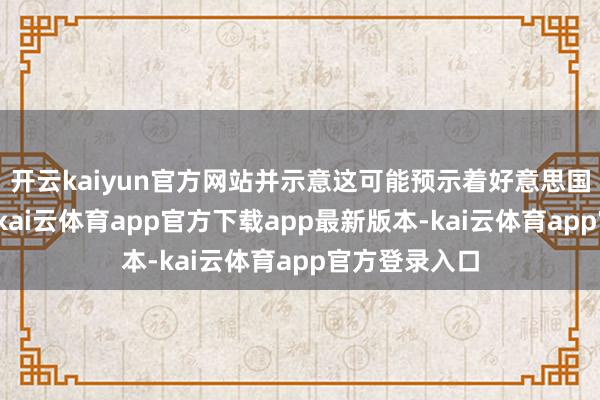 开云kaiyun官方网站并示意这可能预示着好意思国经济的拐点-kai云体育app官方下载app最新版本-kai云体育app官方登录入口