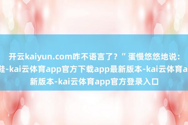 开云kaiyun.com咋不语言了？”蛋慢悠悠地说：“舅舅穿双破芒鞋-kai云体育app官方下载app最新版本-kai云体育app官方登录入口
