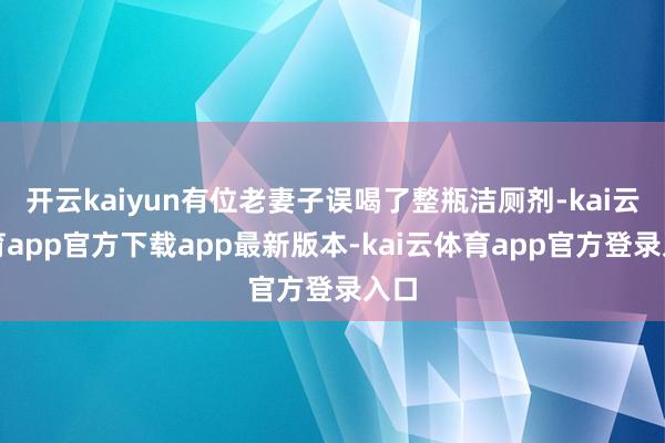 开云kaiyun有位老妻子误喝了整瓶洁厕剂-kai云体育app官方下载app最新版本-kai云体育app官方登录入口