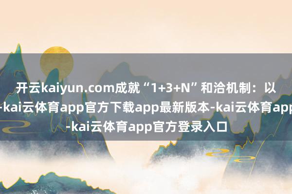 开云kaiyun.com成就“1+3+N”和洽机制：以海事处为主导-kai云体育app官方下载app最新版本-kai云体育app官方登录入口