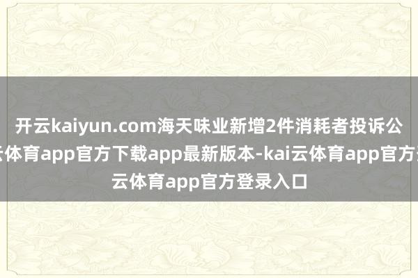 开云kaiyun.com海天味业新增2件消耗者投诉公示-kai云体育app官方下载app最新版本-kai云体育app官方登录入口