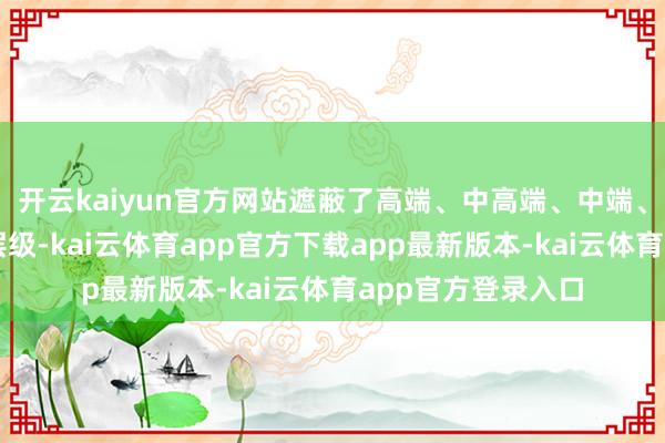 开云kaiyun官方网站遮蔽了高端、中高端、中端、轻中端各个品牌层级-kai云体育app官方下载app最新版本-kai云体育app官方登录入口