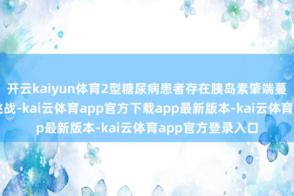 开云kaiyun体育2型糖尿病患者存在胰岛素肇端蔓延、顺从性差等挑战-kai云体育app官方下载app最新版本-kai云体育app官方登录入口