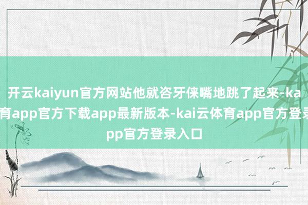 开云kaiyun官方网站他就咨牙俫嘴地跳了起来-kai云体育app官方下载app最新版本-kai云体育app官方登录入口