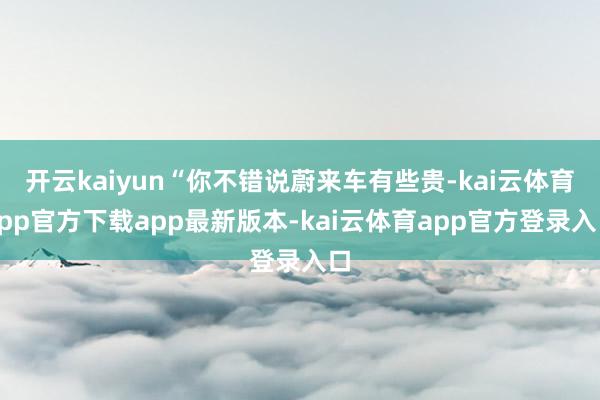 开云kaiyun“你不错说蔚来车有些贵-kai云体育app官方下载app最新版本-kai云体育app官方登录入口