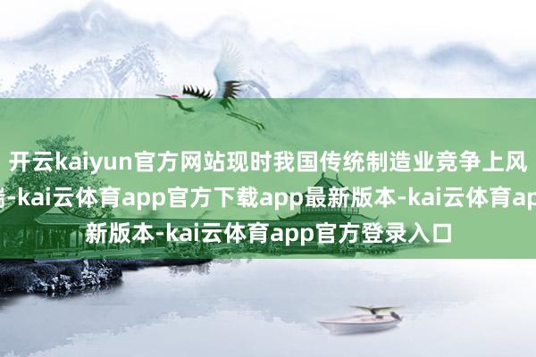 开云kaiyun官方网站现时我国传统制造业竞争上风多贴近于出产端-kai云体育app官方下载app最新版本-kai云体育app官方登录入口