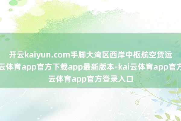 开云kaiyun.com　　手脚大湾区西岸中枢航空货运时弊-kai云体育app官方下载app最新版本-kai云体育app官方登录入口