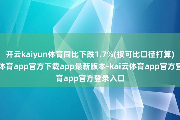 开云kaiyun体育同比下跌1.7%(按可比口径打算)-kai云体育app官方下载app最新版本-kai云体育app官方登录入口