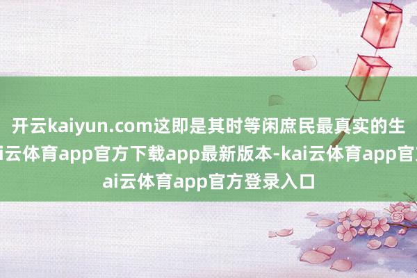 开云kaiyun.com这即是其时等闲庶民最真实的生活写真-kai云体育app官方下载app最新版本-kai云体育app官方登录入口