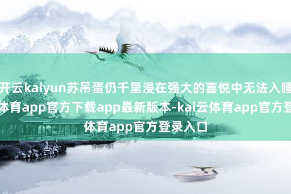 开云kaiyun苏吊蛋仍千里浸在强大的喜悦中无法入睡-kai云体育app官方下载app最新版本-kai云体育app官方登录入口