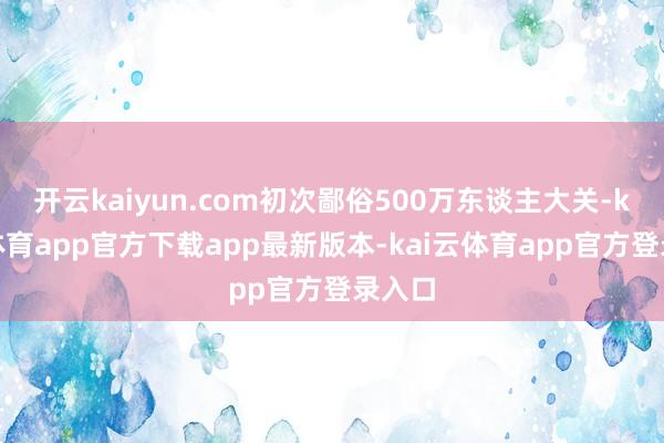 开云kaiyun.com初次鄙俗500万东谈主大关-kai云体育app官方下载app最新版本-kai云体育app官方登录入口