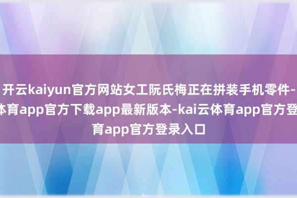 开云kaiyun官方网站女工阮氏梅正在拼装手机零件-kai云体育app官方下载app最新版本-kai云体育app官方登录入口