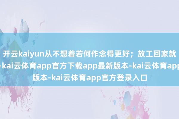开云kaiyun从不想着若何作念得更好；放工回家就把我方关起来-kai云体育app官方下载app最新版本-kai云体育app官方登录入口