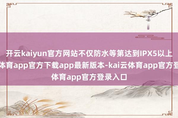 开云kaiyun官方网站不仅防水等第达到IPX5以上-kai云体育app官方下载app最新版本-kai云体育app官方登录入口
