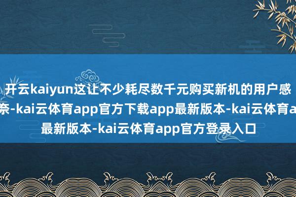 开云kaiyun这让不少耗尽数千元购买新机的用户感到意思意思和无奈-kai云体育app官方下载app最新版本-kai云体育app官方登录入口