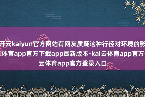 开云kaiyun官方网站有网友质疑这种行径对环境的影响-kai云体育app官方下载app最新版本-kai云体育app官方登录入口