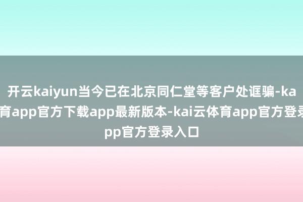 开云kaiyun当今已在北京同仁堂等客户处诓骗-kai云体育app官方下载app最新版本-kai云体育app官方登录入口