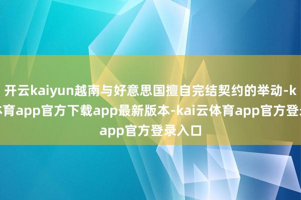 开云kaiyun越南与好意思国擅自完结契约的举动-kai云体育app官方下载app最新版本-kai云体育app官方登录入口