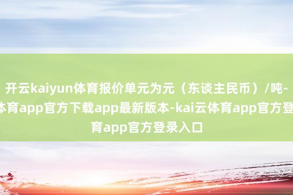 开云kaiyun体育报价单元为元（东谈主民币）/吨-kai云体育app官方下载app最新版本-kai云体育app官方登录入口