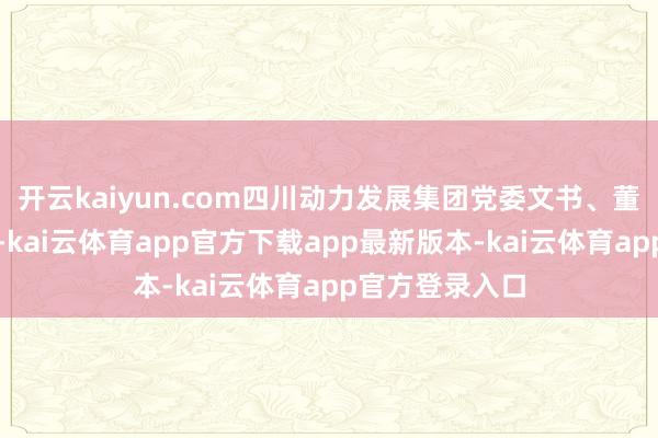 开云kaiyun.com四川动力发展集团党委文书、董事长王诚致辞-kai云体育app官方下载app最新版本-kai云体育app官方登录入口