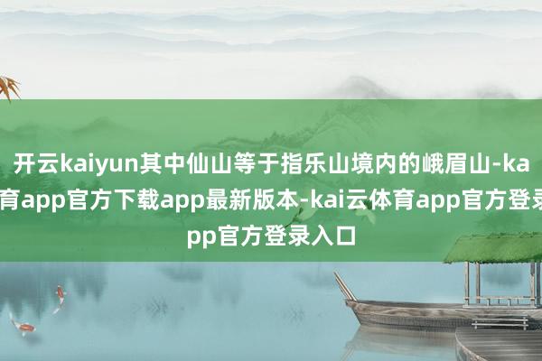 开云kaiyun其中仙山等于指乐山境内的峨眉山-kai云体育app官方下载app最新版本-kai云体育app官方登录入口
