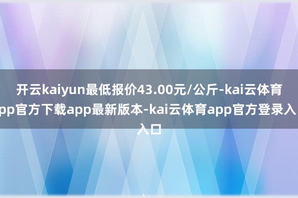 开云kaiyun最低报价43.00元/公斤-kai云体育app官方下载app最新版本-kai云体育app官方登录入口