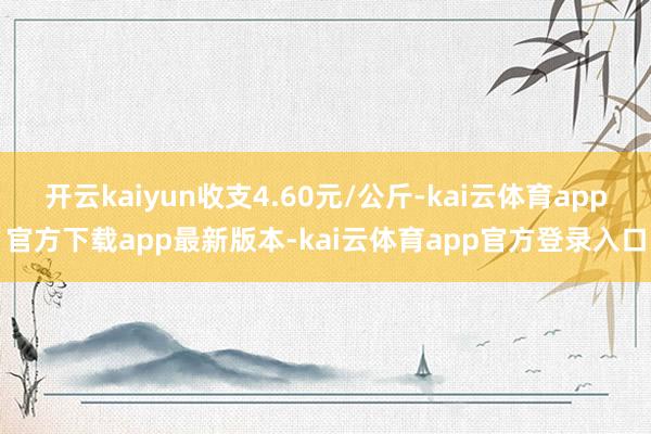 开云kaiyun收支4.60元/公斤-kai云体育app官方下载app最新版本-kai云体育app官方登录入口