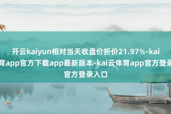 开云kaiyun相对当天收盘价折价21.97%-kai云体育app官方下载app最新版本-kai云体育app官方登录入口