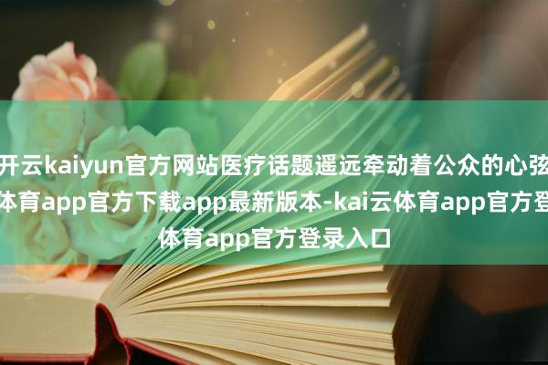 开云kaiyun官方网站医疗话题遥远牵动着公众的心弦-kai云体育app官方下载app最新版本-kai云体育app官方登录入口