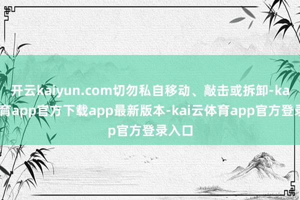 开云kaiyun.com切勿私自移动、敲击或拆卸-kai云体育app官方下载app最新版本-kai云体育app官方登录入口