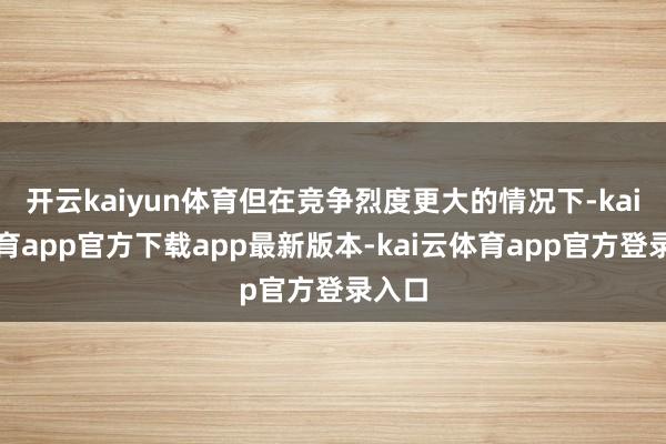 开云kaiyun体育但在竞争烈度更大的情况下-kai云体育app官方下载app最新版本-kai云体育app官方登录入口