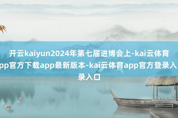 开云kaiyun2024年第七届进博会上-kai云体育app官方下载app最新版本-kai云体育app官方登录入口