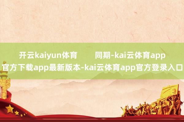 开云kaiyun体育        同期-kai云体育app官方下载app最新版本-kai云体育app官方登录入口