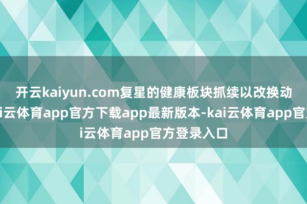 开云kaiyun.com　　复星的健康板块抓续以改换动手发展-kai云体育app官方下载app最新版本-kai云体育app官方登录入口