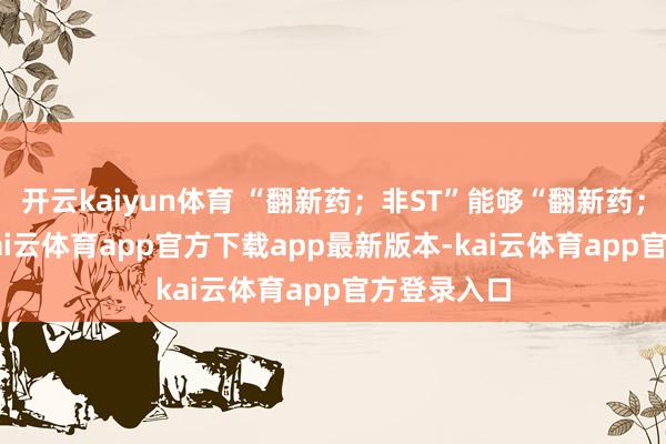 开云kaiyun体育 “翻新药；非ST”能够“翻新药；-ST”二-kai云体育app官方下载app最新版本-kai云体育app官方登录入口