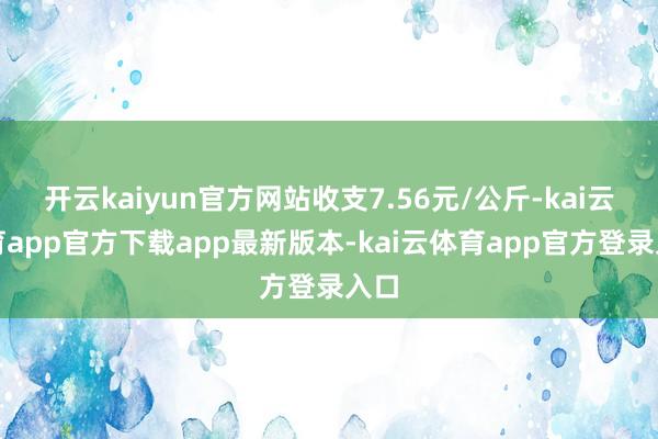 开云kaiyun官方网站收支7.56元/公斤-kai云体育app官方下载app最新版本-kai云体育app官方登录入口