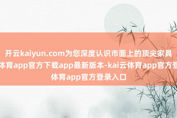 开云kaiyun.com为您深度认识市面上的顶尖家具-kai云体育app官方下载app最新版本-kai云体育app官方登录入口