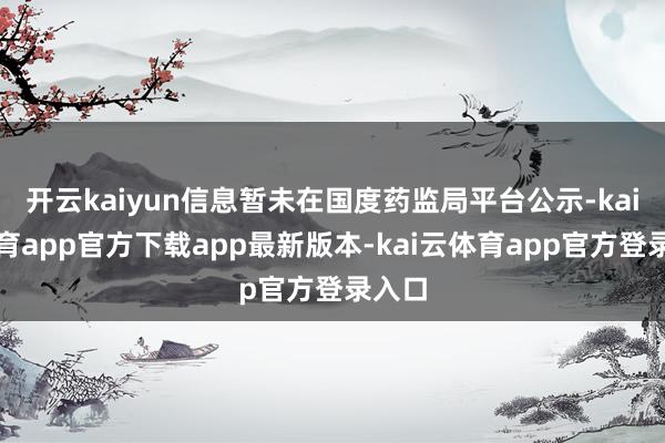 开云kaiyun信息暂未在国度药监局平台公示-kai云体育app官方下载app最新版本-kai云体育app官方登录入口