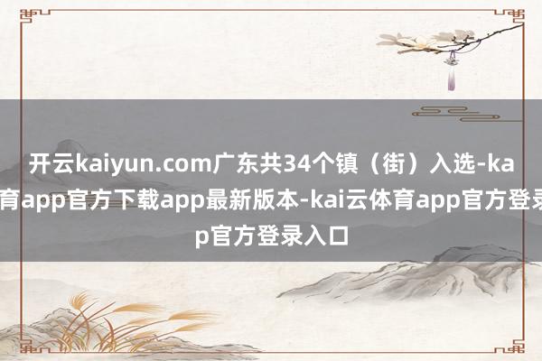 开云kaiyun.com广东共34个镇（街）入选-kai云体育app官方下载app最新版本-kai云体育app官方登录入口