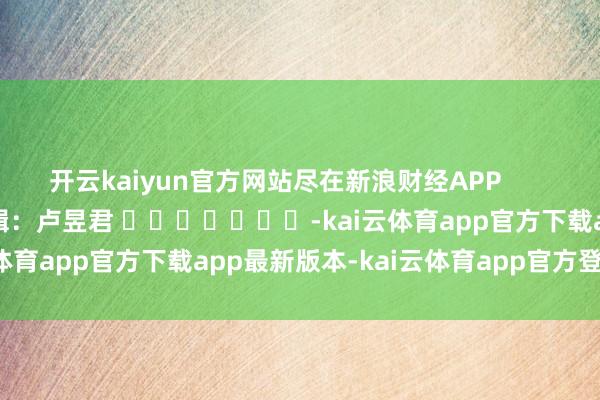 开云kaiyun官方网站尽在新浪财经APP            						遭殃剪辑：卢昱君 							-kai云体育app官方下载app最新版本-kai云体育app官方登录入口